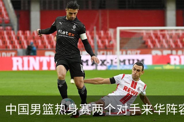 中国男篮热身赛两个对手来华阵容公布！不是最强阵容却有超星在内