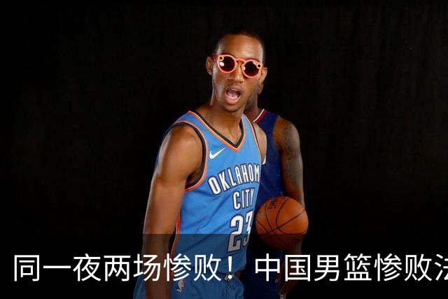 同一夜两场惨败！中国男篮惨败法国，日本再遭重创，暴露青训差距